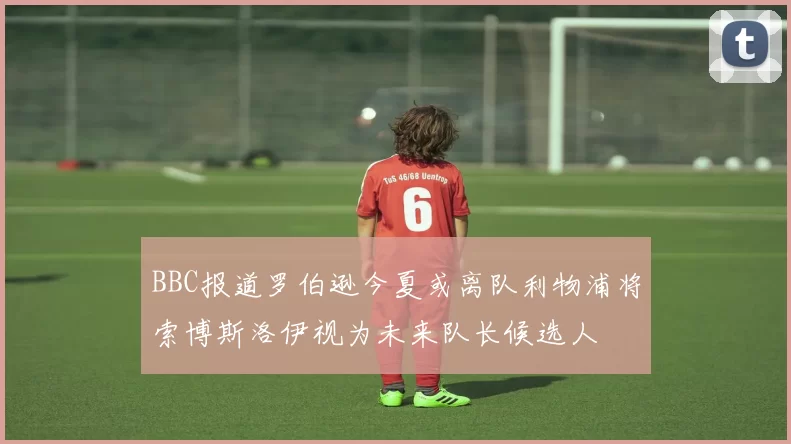 BBC报道罗伯逊今夏或离队利物浦将索博斯洛伊视为未来队长候选人