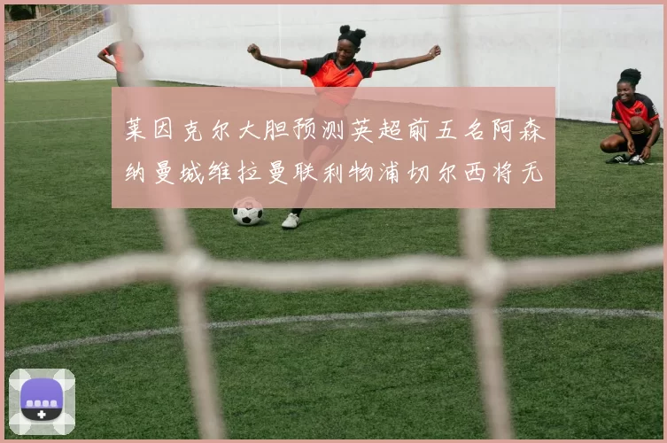 莱因克尔大胆预测英超前五名阿森纳曼城维拉曼联利物浦切尔西将无缘欧战