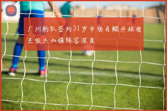 广州豹队签约31岁中场肖鲲并租借王俊杰加强阵容深度