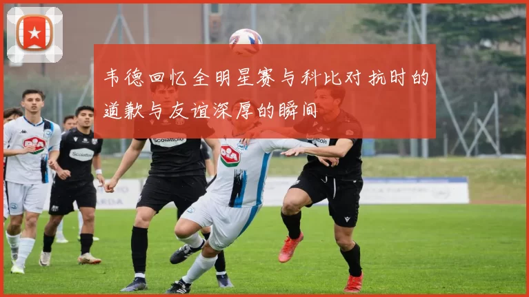 韦德回忆全明星赛与科比对抗时的道歉与友谊深厚的瞬间