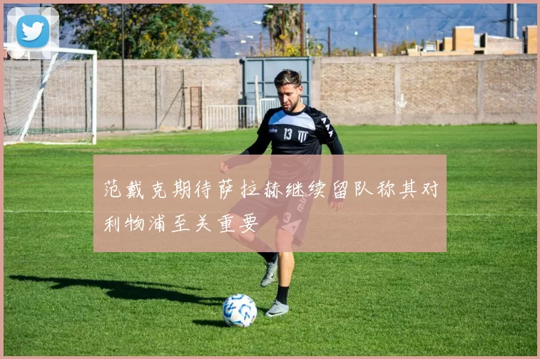 范戴克期待萨拉赫继续留队称其对利物浦至关重要