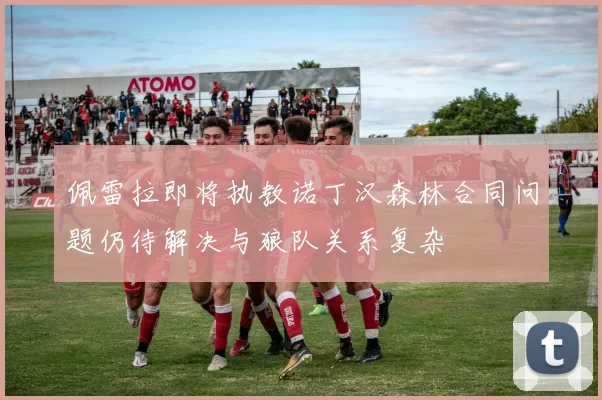 佩雷拉即将执教诺丁汉森林合同问题仍待解决与狼队关系复杂