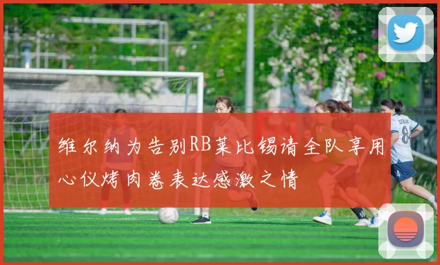 维尔纳为告别RB莱比锡请全队享用心仪烤肉卷表达感激之情