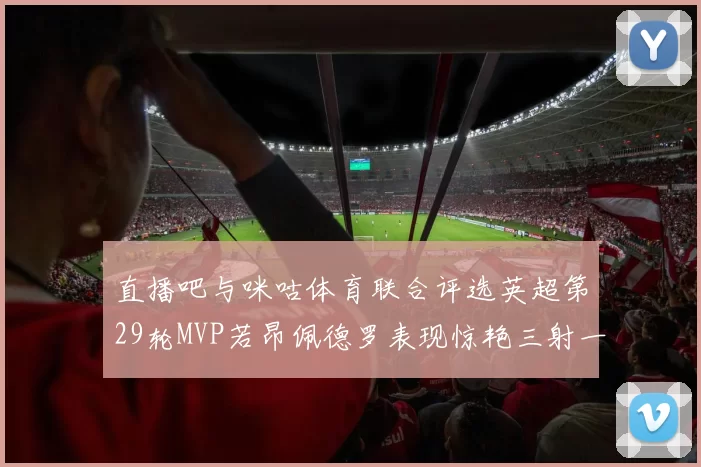 直播吧与咪咕体育联合评选英超第29轮MVP若昂佩德罗表现惊艳三射一传助球队获胜