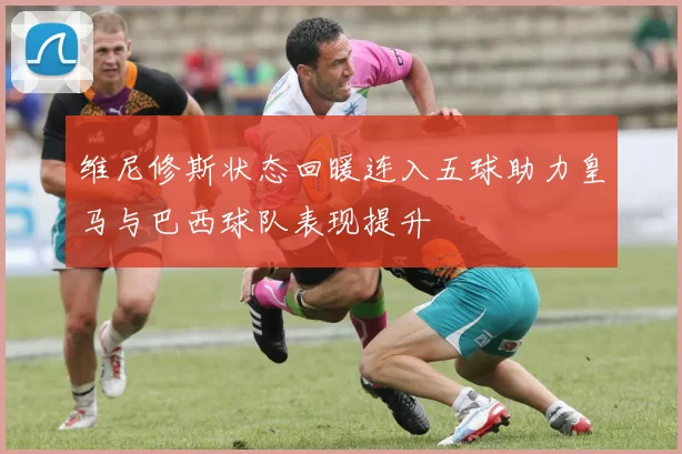 维尼修斯状态回暖连入五球助力皇马与巴西球队表现提升