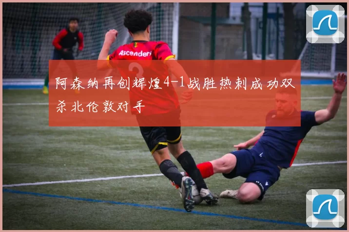 阿森纳再创辉煌4-1战胜热刺成功双杀北伦敦对手