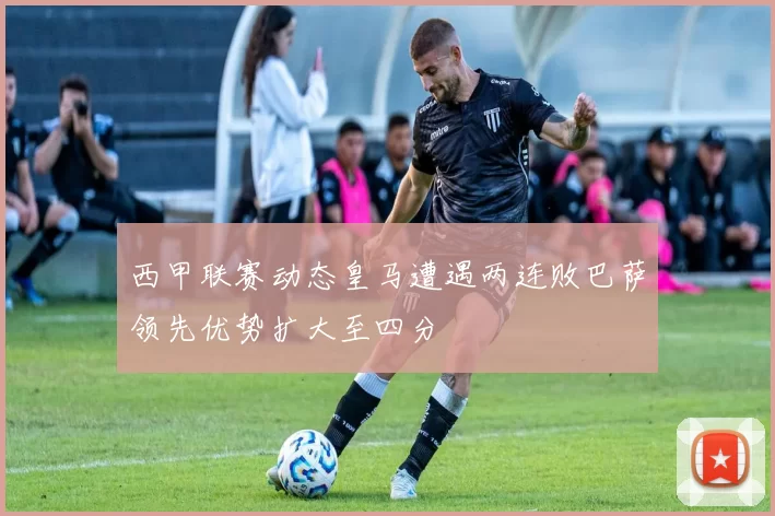 西甲联赛动态皇马遭遇两连败巴萨领先优势扩大至四分