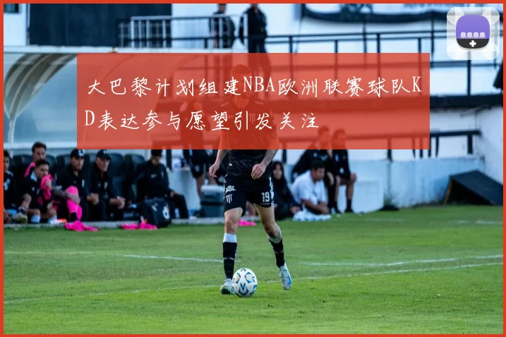 大巴黎计划组建NBA欧洲联赛球队KD表达参与愿望引发关注