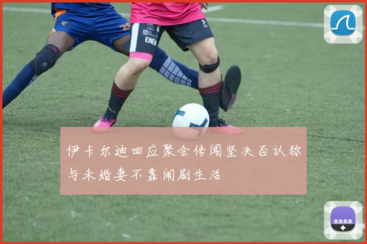 伊卡尔迪回应聚会传闻坚决否认称与未婚妻不靠闹剧生活
