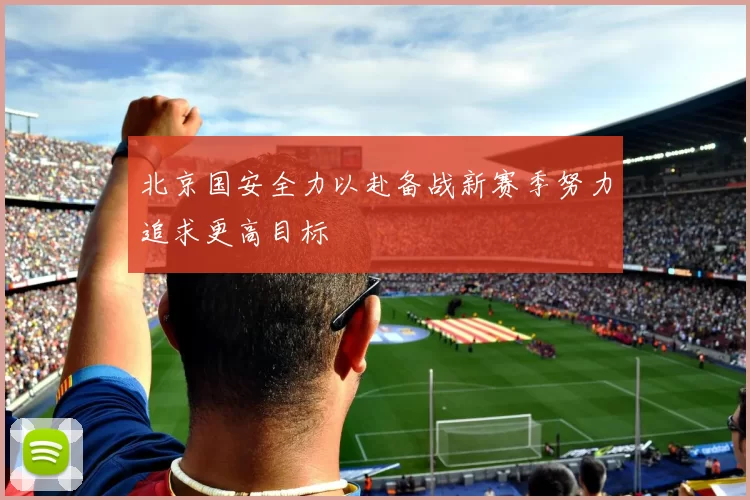 北京国安全力以赴备战新赛季努力追求更高目标