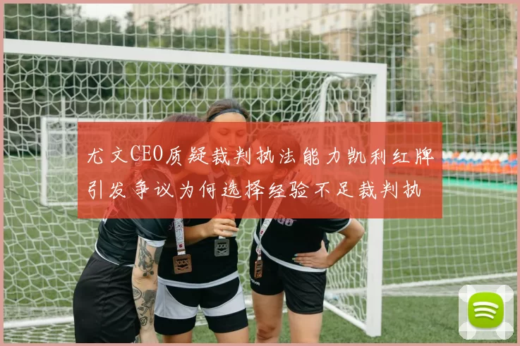尤文CEO质疑裁判执法能力凯利红牌引发争议为何选择经验不足裁判执法欧冠比赛