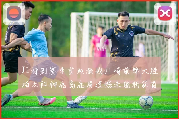 J1特别赛季首轮激战川崎前锋大胜柏太阳神鹿岛鹿角遗憾未能斩获首胜