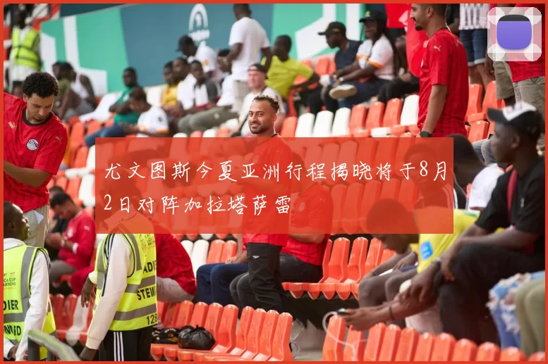 尤文图斯今夏亚洲行程揭晓将于8月2日对阵加拉塔萨雷