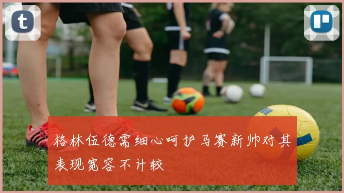 格林伍德需细心呵护马赛新帅对其表现宽容不计较