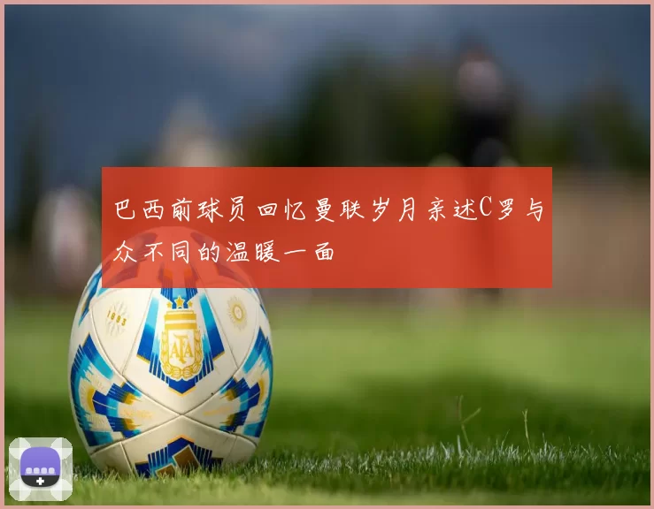 巴西前球员回忆曼联岁月亲述C罗与众不同的温暖一面