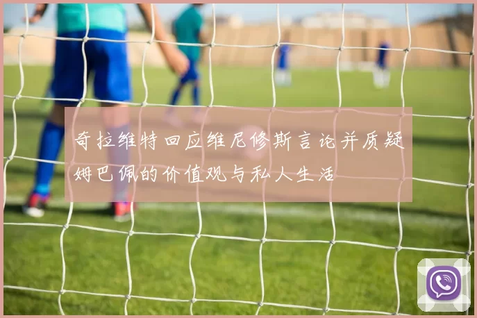 奇拉维特回应维尼修斯言论并质疑姆巴佩的价值观与私人生活