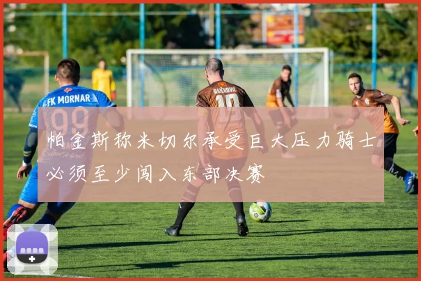 帕金斯称米切尔承受巨大压力骑士必须至少闯入东部决赛