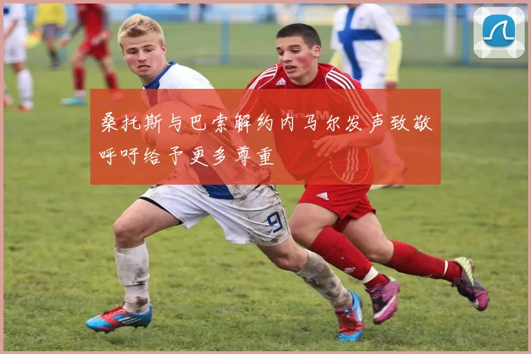 桑托斯与巴索解约内马尔发声致敬呼吁给予更多尊重