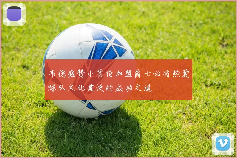 韦德盛赞小贾伦加盟爵士必将热爱球队文化建设的成功之道